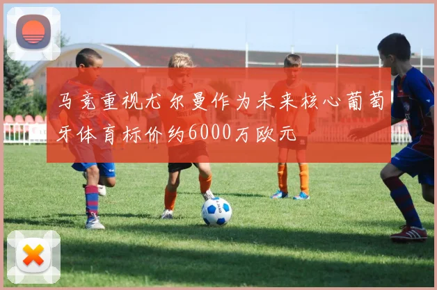 马竞重视尤尔曼作为未来核心葡萄牙体育标价约6000万欧元