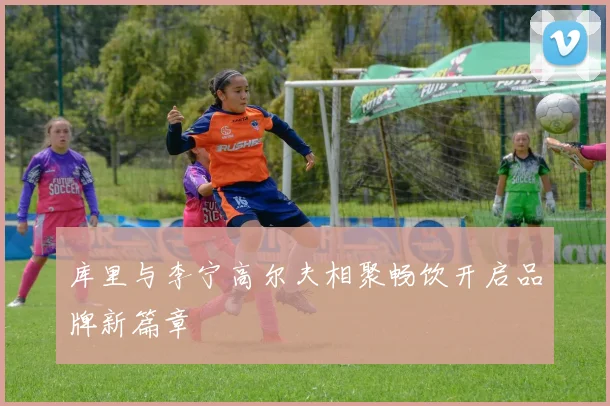 库里与李宁高尔夫相聚畅饮开启品牌新篇章