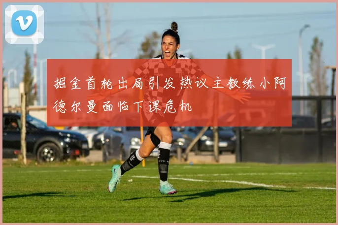 掘金首轮出局引发热议主教练小阿德尔曼面临下课危机