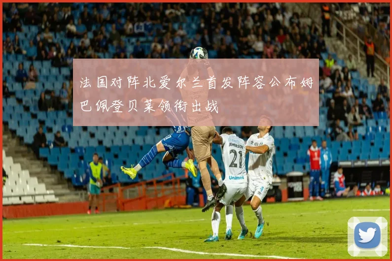 法国对阵北爱尔兰首发阵容公布姆巴佩登贝莱领衔出战