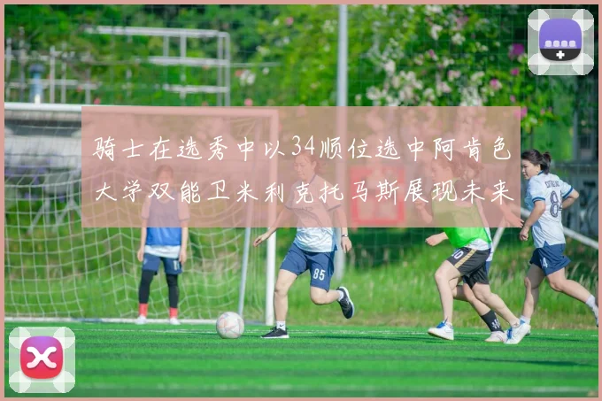 骑士在选秀中以34顺位选中阿肯色大学双能卫米利克托马斯展现未来潜力