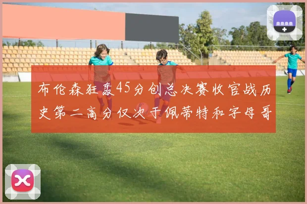 布伦森狂轰45分创总决赛收官战历史第二高分仅次于佩蒂特和字母哥