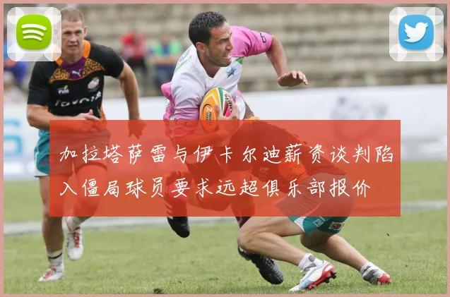 加拉塔萨雷与伊卡尔迪薪资谈判陷入僵局球员要求远超俱乐部报价