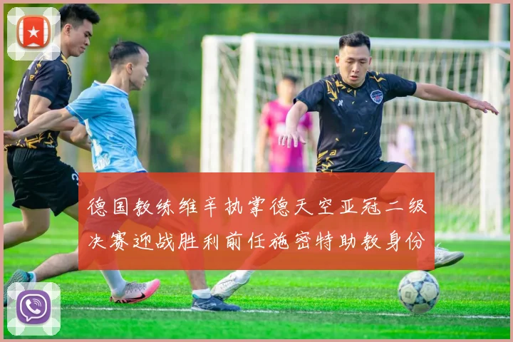 德国教练维辛执掌德天空亚冠二级决赛迎战胜利前任施密特助教身份引关注