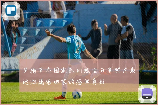 罗梅罗在国家队训练场分享照片表达归属感回家的感觉真好