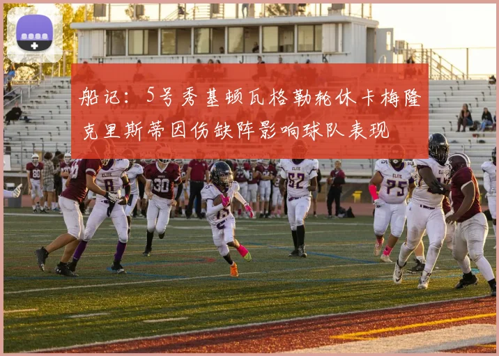 船记：5号秀基顿瓦格勒轮休卡梅隆克里斯蒂因伤缺阵影响球队表现