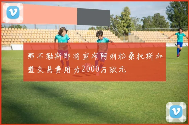 那不勒斯即将宣布阿利松桑托斯加盟交易费用为2000万欧元