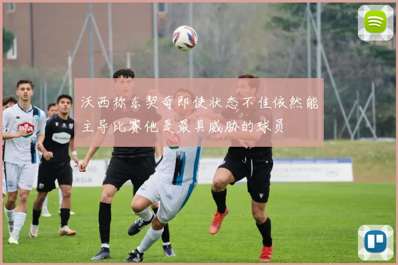 沃西称东契奇即使状态不佳依然能主导比赛他是最具威胁的球员