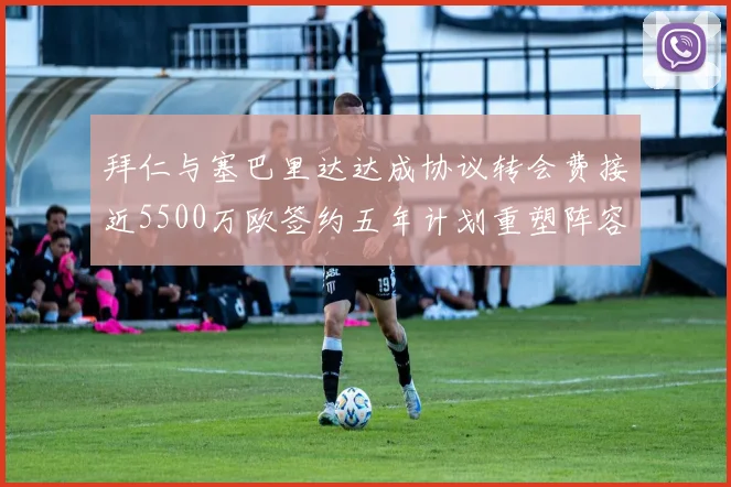 拜仁与塞巴里达达成协议转会费接近5500万欧签约五年计划重塑阵容