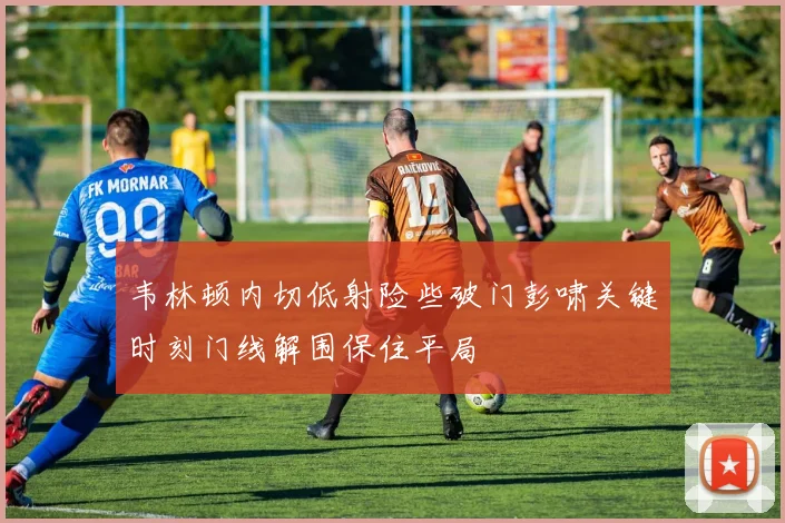 韦林顿内切低射险些破门彭啸关键时刻门线解围保住平局