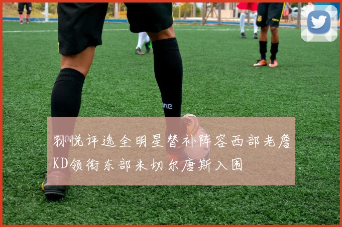 孙悦评选全明星替补阵容西部老詹KD领衔东部米切尔唐斯入围