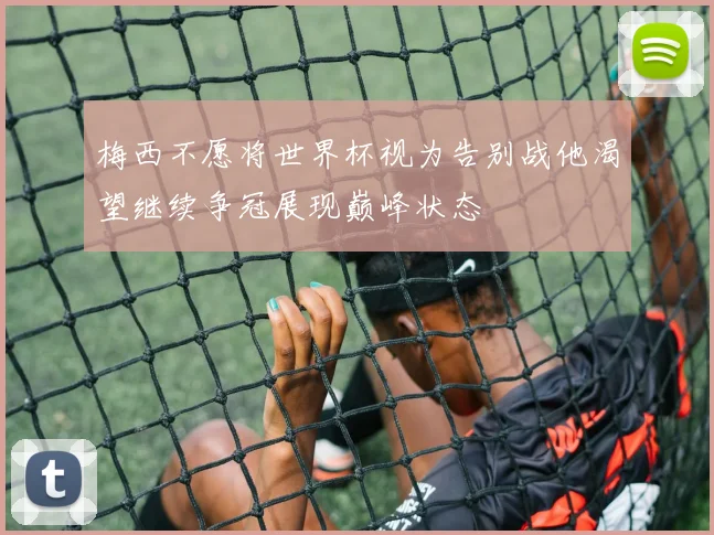 梅西不愿将世界杯视为告别战他渴望继续争冠展现巅峰状态
