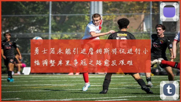 勇士若未能引进詹姆斯将仅进行小幅调整库里争冠之路愈发艰难