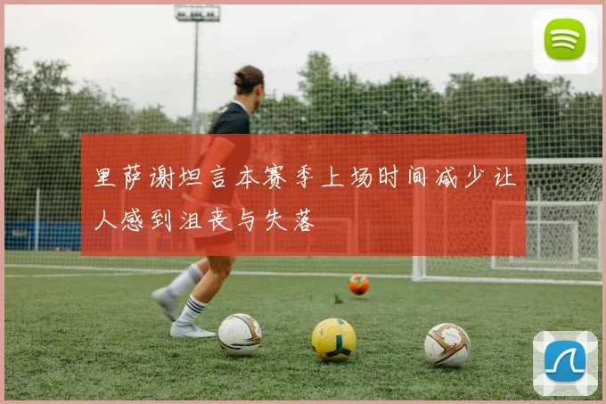 里萨谢坦言本赛季上场时间减少让人感到沮丧与失落