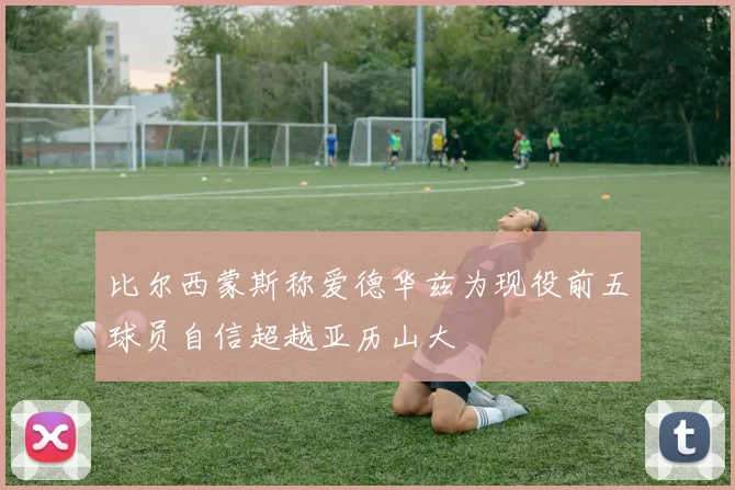 比尔西蒙斯称爱德华兹为现役前五球员自信超越亚历山大