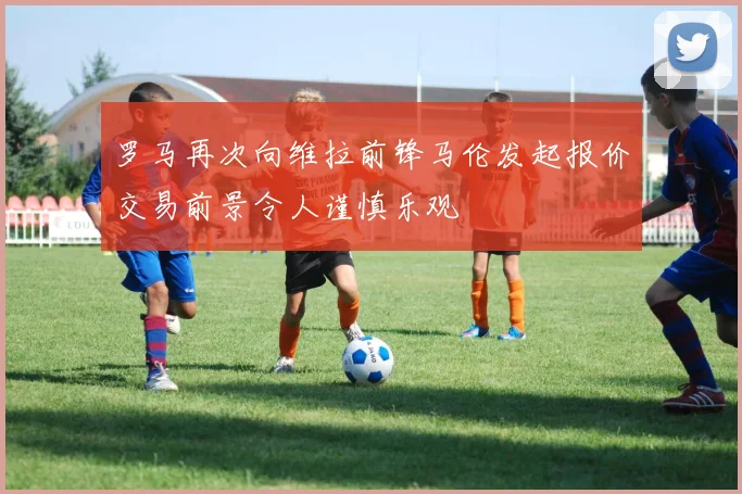 罗马再次向维拉前锋马伦发起报价交易前景令人谨慎乐观