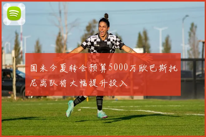 国米今夏转会预算5000万欧巴斯托尼离队将大幅提升投入