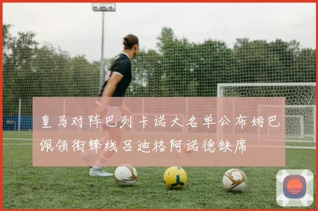 皇马对阵巴列卡诺大名单公布姆巴佩领衔锋线吕迪格阿诺德缺席