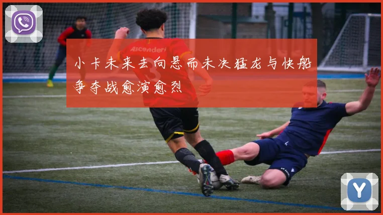 小卡未来去向悬而未决猛龙与快船争夺战愈演愈烈