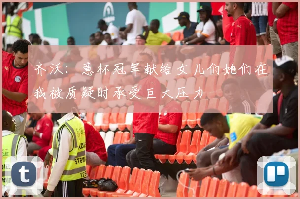 齐沃：意杯冠军献给女儿们她们在我被质疑时承受巨大压力
