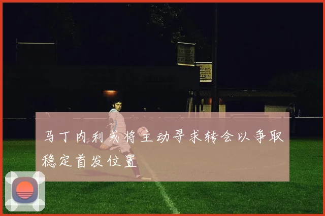 马丁内利或将主动寻求转会以争取稳定首发位置