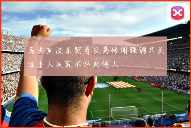 乌杰里谈东契奇交易传闻强调只关注个人决策不评判他人