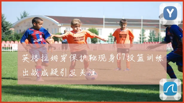 英格拉姆穿保护靴现身G7投篮训练出战成疑引发关注