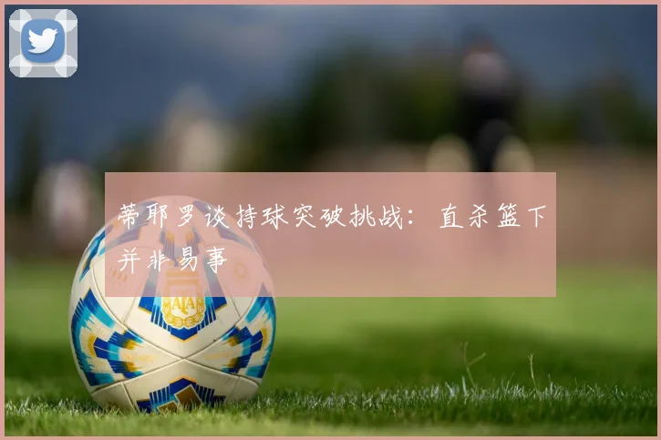 蒂耶罗谈持球突破挑战：直杀篮下并非易事