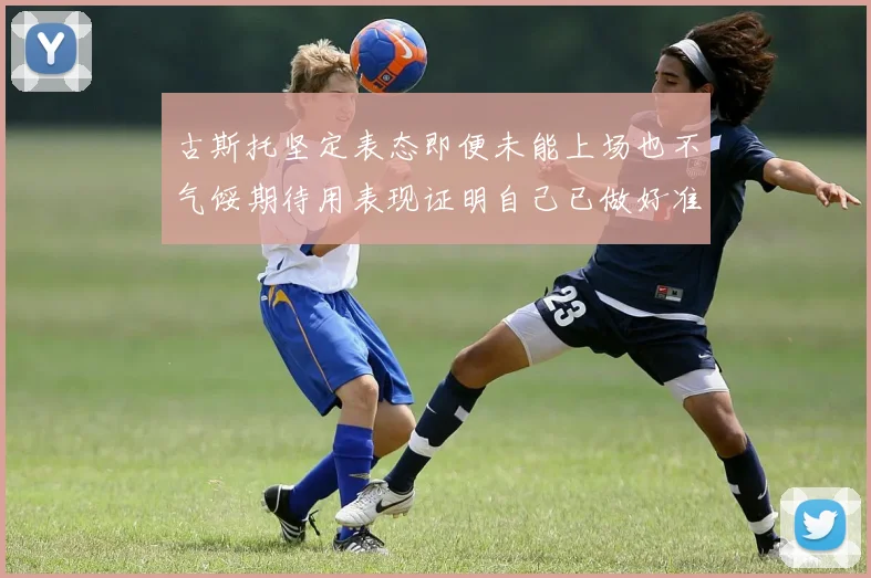 古斯托坚定表态即便未能上场也不气馁期待用表现证明自己已做好准备